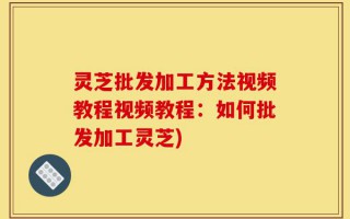 灵芝批发加工方法视频教程视频教程：如何批发加工灵芝)