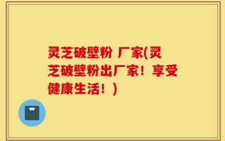灵芝破壁粉 厂家(灵芝破壁粉出厂家！享受健康生活！)