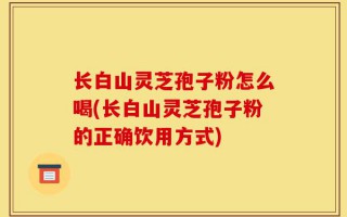 长白山灵芝孢子粉怎么喝(长白山灵芝孢子粉的正确饮用方式)