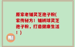 原家老铺灵芝孢子粉(家传秘方！铺绣球灵芝孢子粉，打造健康生活！)