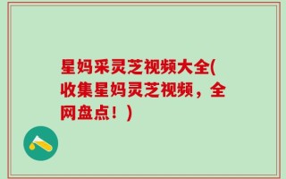 星妈采灵芝视频大全(收集星妈灵芝视频，全网盘点！)