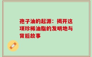 孢子油的起源：揭开这项珍稀油脂的发明地与背后故事