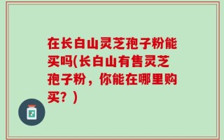 在长白山灵芝孢子粉能买吗(长白山有售灵芝孢子粉，你能在哪里购买？)
