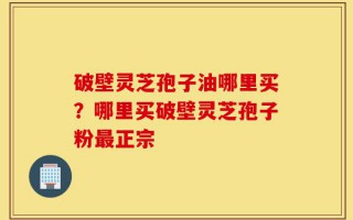 破壁灵芝孢子油哪里买？哪里买破壁灵芝孢子粉最正宗