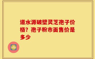 道水源破壁灵芝孢子价格？孢子粉市面售价是多少