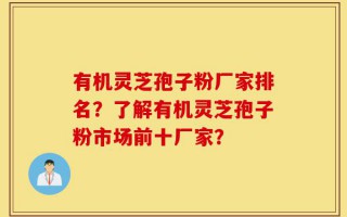有机灵芝孢子粉厂家排名？了解有机灵芝孢子粉市场前十厂家？
