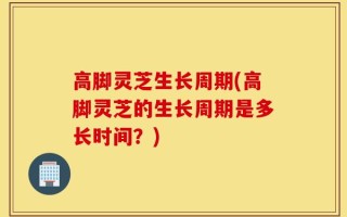 高脚灵芝生长周期(高脚灵芝的生长周期是多长时间？)