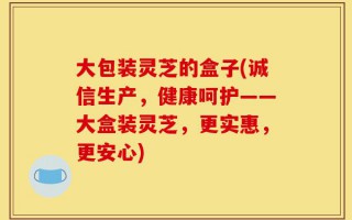 大包装灵芝的盒子(诚信生产，健康呵护——大盒装灵芝，更实惠，更安心)