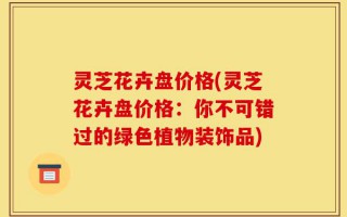 灵芝花卉盘价格(灵芝花卉盘价格：你不可错过的绿色植物装饰品)