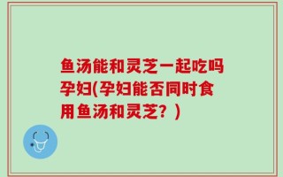 鱼汤能和灵芝一起吃吗孕妇(孕妇能否同时食用鱼汤和灵芝？)