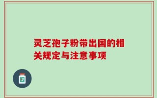 灵芝孢子粉带出国的相关规定与注意事项