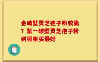 金破壁灵芝孢子粉胶囊？紫一破壁灵芝孢子粉到哪里买最好