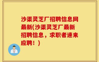 沙渠灵芝厂招聘信息网最新(沙渠灵芝厂最新招聘信息，求职者速来应聘！)