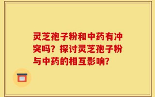 灵芝孢子粉和中药有冲突吗？探讨灵芝孢子粉与中药的相互影响？