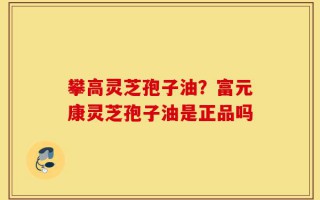 攀高灵芝孢子油？富元康灵芝孢子油是正品吗