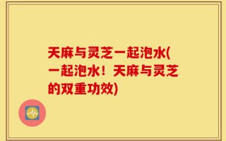 天麻与灵芝一起泡水(一起泡水！天麻与灵芝的双重功效)