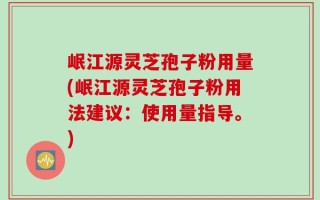 岷江源灵芝孢子粉用量(岷江源灵芝孢子粉用法建议：使用量指导。)