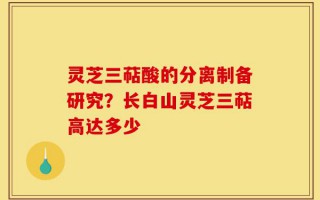 灵芝三萜酸的分离制备研究？长白山灵芝三萜高达多少