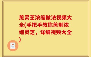 煎灵芝浓缩做法视频大全(手把手教你煎制浓缩灵芝，详细视频大全)