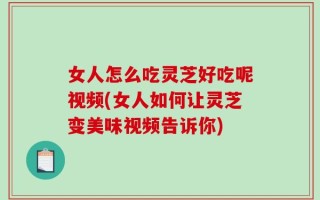 女人怎么吃灵芝好吃呢视频(女人如何让灵芝变美味视频告诉你)