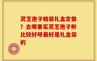 灵芝孢子精装礼盒定做？去哪里买灵芝孢子粉比较好呀最好是礼盒装的