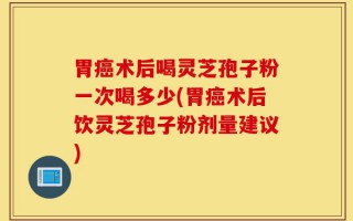 胃癌术后喝灵芝孢子粉一次喝多少(胃癌术后饮灵芝孢子粉剂量建议)