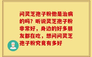 问灵芝孢子粉他是治病的吗？听说灵芝孢子粉非常好，身边的好多朋友都在吃，想问问灵芝孢子粉究竟有多好