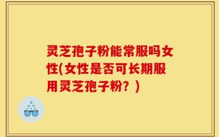 灵芝孢子粉能常服吗女性(女性是否可长期服用灵芝孢子粉？)