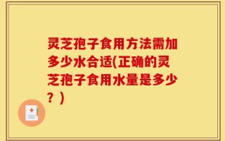 灵芝孢子食用方法需加多少水合适(正确的灵芝孢子食用水量是多少？)