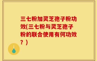 三七粉加灵芝孢子粉功效(三七粉与灵芝孢子粉的联合使用有何功效？)