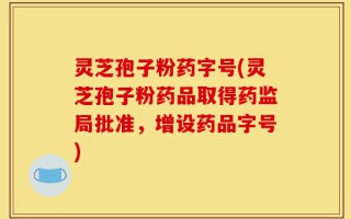 灵芝孢子粉药字号(灵芝孢子粉药品取得药监局批准，增设药品字号)