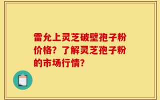 雷允上灵芝破壁孢子粉价格？了解灵芝孢子粉的市场行情？