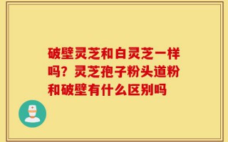 破壁灵芝和白灵芝一样吗？灵芝孢子粉头道粉和破壁有什么区别吗