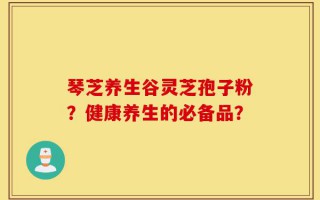 琴芝养生谷灵芝孢子粉？健康养生的必备品？