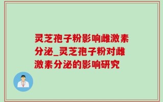 灵芝孢子粉影响雌激素分泌_灵芝孢子粉对雌激素分泌的影响研究