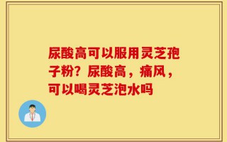 尿酸高可以服用灵芝孢子粉？尿酸高，痛风，可以喝灵芝泡水吗