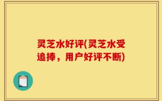 灵芝水好评(灵芝水受追捧，用户好评不断)