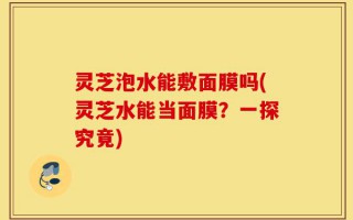 灵芝泡水能敷面膜吗(灵芝水能当面膜？一探究竟)