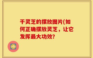 干灵芝的摆放图片(如何正确摆放灵芝，让它发挥最大功效？