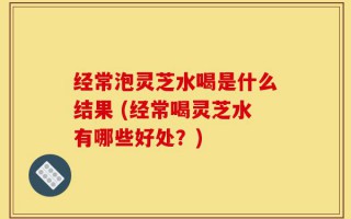 经常泡灵芝水喝是什么结果 (经常喝灵芝水有哪些好处？)