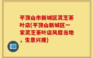 平顶山市新城区灵芝茶叶店(平顶山新城区一家灵芝茶叶店风靡当地，生意兴隆)