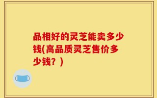品相好的灵芝能卖多少钱(高品质灵芝售价多少钱？)