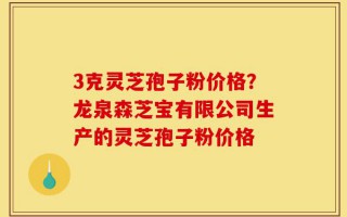 3克灵芝孢子粉价格？龙泉森芝宝有限公司生产的灵芝孢子粉价格