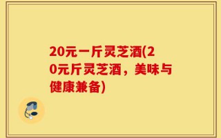 20元一斤灵芝酒(20元斤灵芝酒，美味与健康兼备)