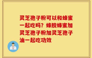 灵芝孢子粉可以和蜂蜜一起吃吗？蜂胶蜂蜜加灵芝孢子粉加灵芝孢子油一起吃功效