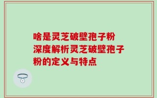 啥是灵芝破壁孢子粉 深度解析灵芝破壁孢子粉的定义与特点