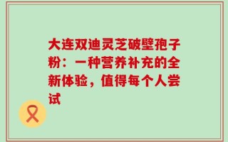 大连双迪灵芝破壁孢子粉：一种营养补充的全新体验，值得每个人尝试