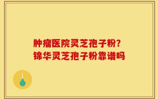 肿瘤医院灵芝孢子粉？锦华灵芝孢子粉靠谱吗