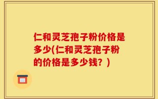 仁和灵芝孢子粉价格是多少(仁和灵芝孢子粉的价格是多少钱？)