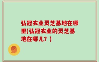 弘冠农业灵芝基地在哪里(弘冠农业的灵芝基地在哪儿？)